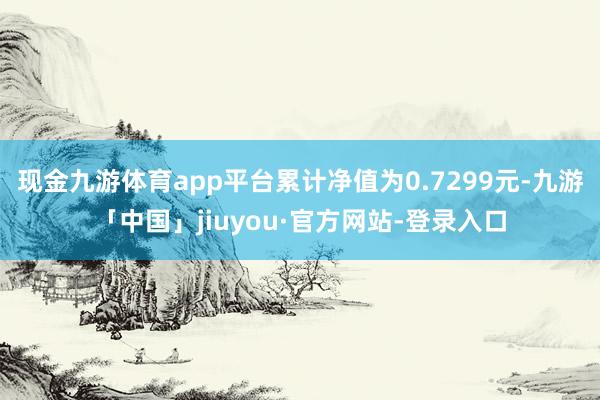 现金九游体育app平台累计净值为0.7299元-九游「中国」jiuyou·官方网站-登录入口