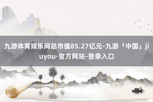 九游体育娱乐网总市值85.27亿元-九游「中国」jiuyou·官方网站-登录入口