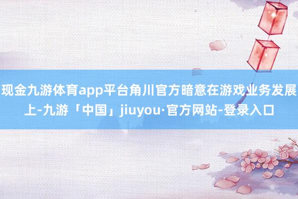 现金九游体育app平台角川官方暗意在游戏业务发展上-九游「中国」jiuyou·官方网站-登录入口