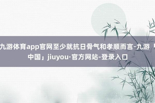 九游体育app官网至少就抗日骨气和孝顺而言-九游「中国」jiuyou·官方网站-登录入口