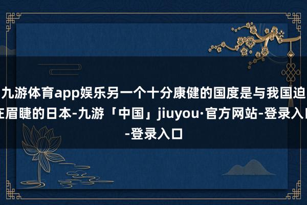 九游体育app娱乐另一个十分康健的国度是与我国迫在眉睫的日本-九游「中国」jiuyou·官方网站-登录入口