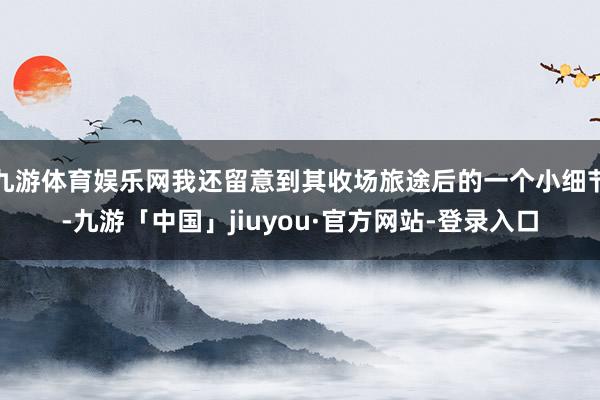 九游体育娱乐网我还留意到其收场旅途后的一个小细节-九游「中国」jiuyou·官方网站-登录入口