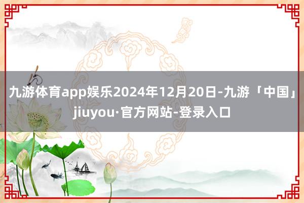九游体育app娱乐2024年12月20日-九游「中国」jiuyou·官方网站-登录入口