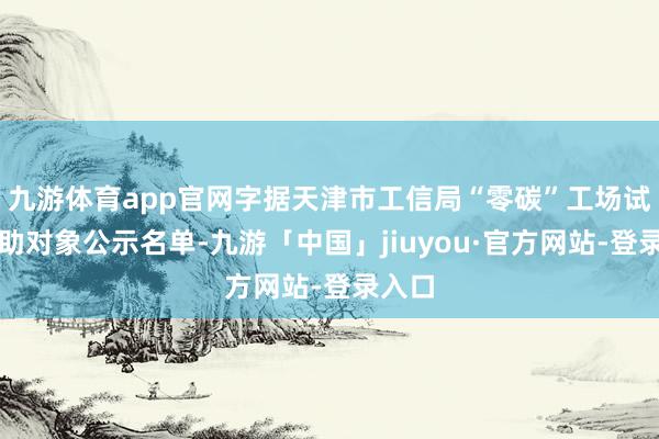 九游体育app官网字据天津市工信局“零碳”工场试点扶助对象公示名单-九游「中国」jiuyou·官方网站-登录入口