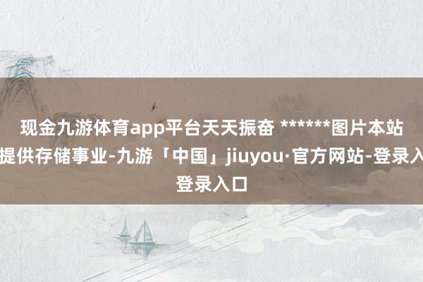 现金九游体育app平台天天振奋 ******图片本站仅提供存储事业-九游「中国」jiuyou·官方网站-登录入口