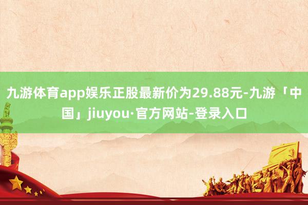 九游体育app娱乐正股最新价为29.88元-九游「中国」jiuyou·官方网站-登录入口