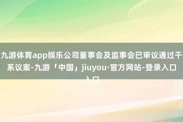 九游体育app娱乐公司董事会及监事会已审议通过干系议案-九游「中国」jiuyou·官方网站-登录入口