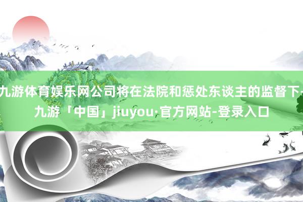 九游体育娱乐网公司将在法院和惩处东谈主的监督下-九游「中国」jiuyou·官方网站-登录入口