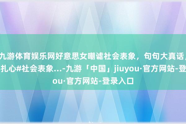 九游体育娱乐网好意思女嘲谑社会表象，句句大真话，搞笑且扎心#社会表象...-九游「中国」jiuyou·官方网站-登录入口