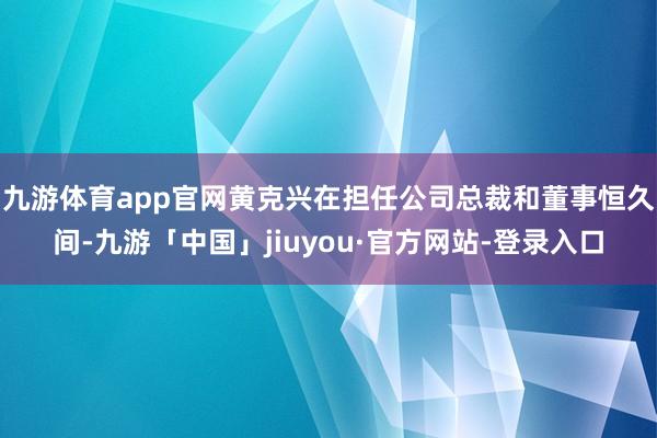 九游体育app官网黄克兴在担任公司总裁和董事恒久间-九游「中国」jiuyou·官方网站-登录入口