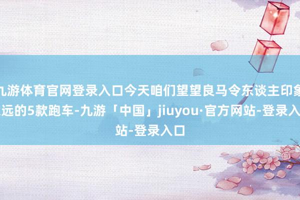 九游体育官网登录入口今天咱们望望良马令东谈主印象深远的5款跑车-九游「中国」jiuyou·官方网站-登录入口