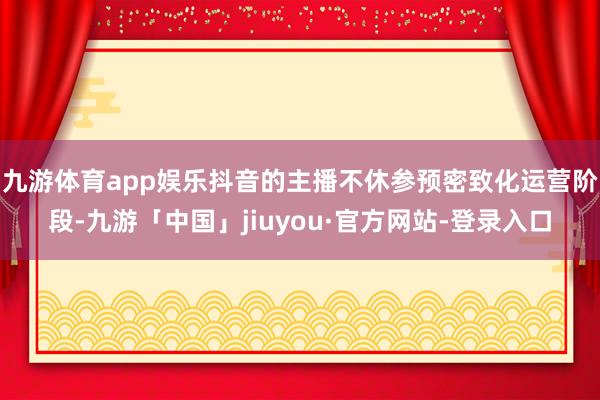 九游体育app娱乐抖音的主播不休参预密致化运营阶段-九游「中国」jiuyou·官方网站-登录入口