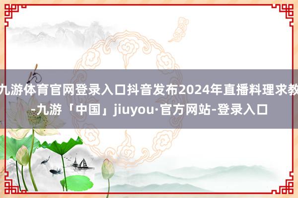 九游体育官网登录入口抖音发布2024年直播料理求教-九游「中国」jiuyou·官方网站-登录入口