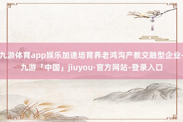 九游体育app娱乐加速培育养老鸿沟产教交融型企业-九游「中国」jiuyou·官方网站-登录入口