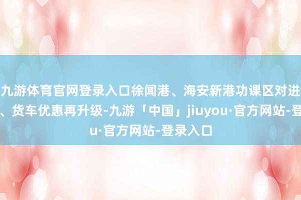 九游体育官网登录入口徐闻港、海安新港功课区对进岛小车、货车优惠再升级-九游「中国」jiuyou·官方网站-登录入口