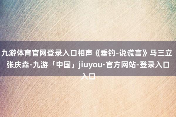 九游体育官网登录入口相声《垂钓-说谎言》马三立 张庆森-九游「中国」jiuyou·官方网站-登录入口
