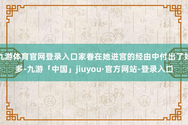 九游体育官网登录入口家眷在她进宫的经由中付出了好多-九游「中国」jiuyou·官方网站-登录入口