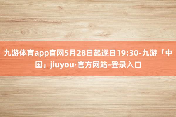 九游体育app官网5月28日起逐日19:30-九游「中国」jiuyou·官方网站-登录入口