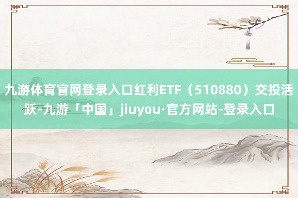 九游体育官网登录入口红利ETF（510880）交投活跃-九游「中国」jiuyou·官方网站-登录入口