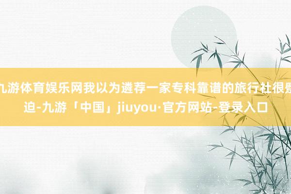 九游体育娱乐网我以为遴荐一家专科靠谱的旅行社很蹙迫-九游「中国」jiuyou·官方网站-登录入口