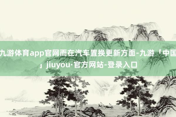 九游体育app官网而在汽车置换更新方面-九游「中国」jiuyou·官方网站-登录入口