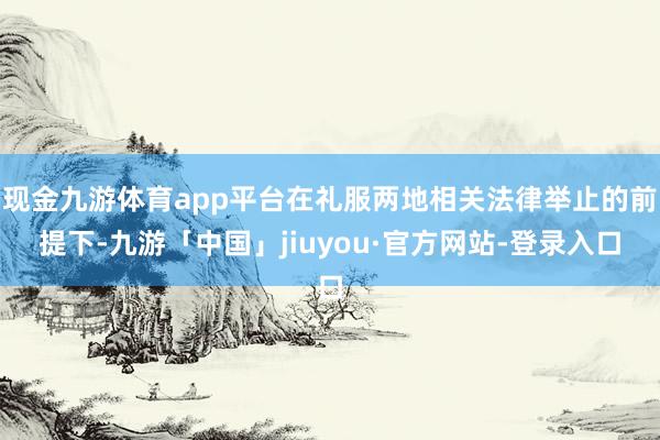现金九游体育app平台在礼服两地相关法律举止的前提下-九游「中国」jiuyou·官方网站-登录入口