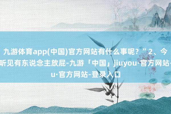 九游体育app(中国)官方网站有什么事呢？”2、今天去吃饭听见有东说念主放屁-九游「中国」jiuyou·官方网站-登录入口