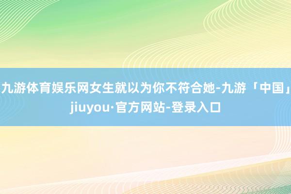 九游体育娱乐网女生就以为你不符合她-九游「中国」jiuyou·官方网站-登录入口