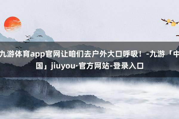九游体育app官网让咱们去户外大口呼吸！-九游「中国」jiuyou·官方网站-登录入口