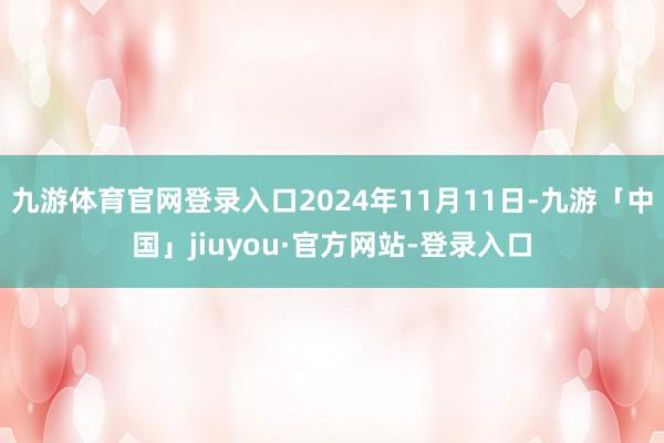 九游体育官网登录入口2024年11月11日-九游「中国」jiuyou·官方网站-登录入口