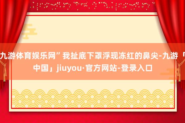 九游体育娱乐网”我扯底下罩浮现冻红的鼻尖-九游「中国」jiuyou·官方网站-登录入口