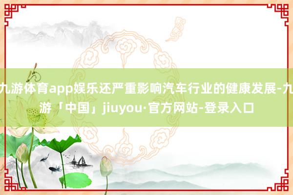 九游体育app娱乐还严重影响汽车行业的健康发展-九游「中国」jiuyou·官方网站-登录入口