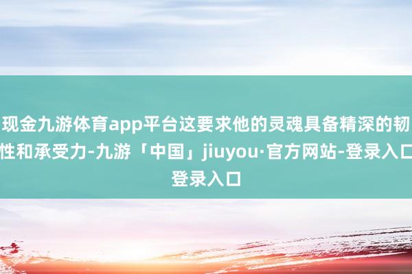 现金九游体育app平台这要求他的灵魂具备精深的韧性和承受力-九游「中国」jiuyou·官方网站-登录入口