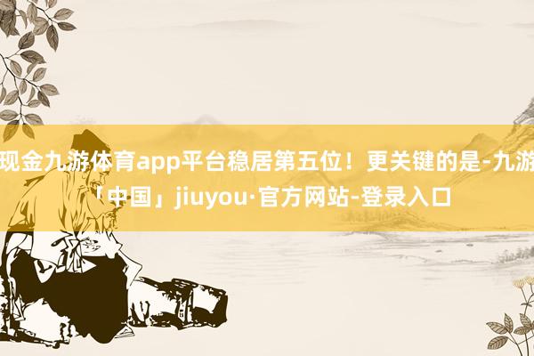 现金九游体育app平台稳居第五位！更关键的是-九游「中国」jiuyou·官方网站-登录入口