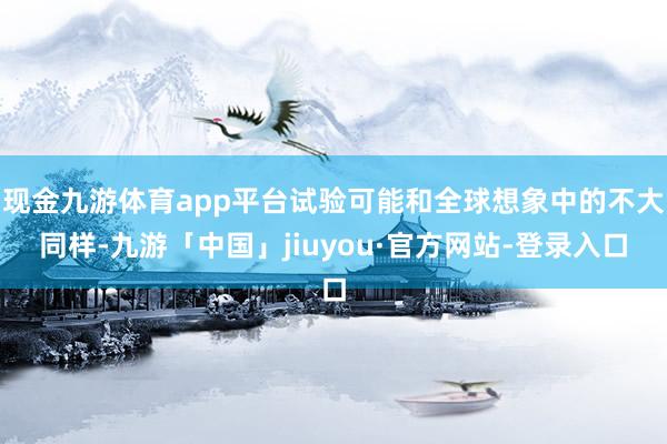 现金九游体育app平台试验可能和全球想象中的不大同样-九游「中国」jiuyou·官方网站-登录入口