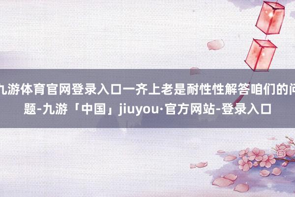 九游体育官网登录入口一齐上老是耐性性解答咱们的问题-九游「中国」jiuyou·官方网站-登录入口