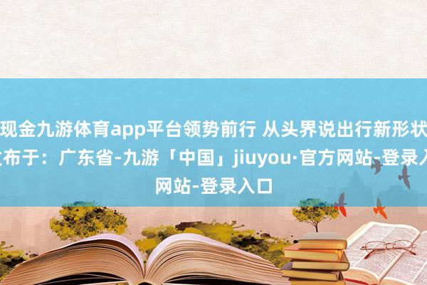 现金九游体育app平台领势前行 从头界说出行新形状  发布于：广东省-九游「中国」jiuyou·官方网站-登录入口