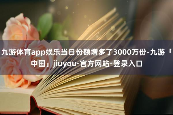 九游体育app娱乐当日份额增多了3000万份-九游「中国」jiuyou·官方网站-登录入口