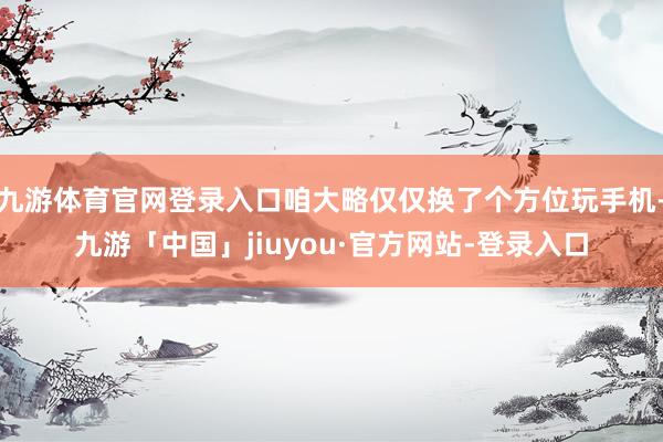 九游体育官网登录入口咱大略仅仅换了个方位玩手机-九游「中国」jiuyou·官方网站-登录入口
