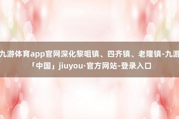 九游体育app官网深化黎咀镇、四齐镇、老隆镇-九游「中国」jiuyou·官方网站-登录入口