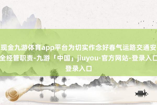 现金九游体育app平台为切实作念好春气运路交通安全经管职责-九游「中国」jiuyou·官方网站-登录入口