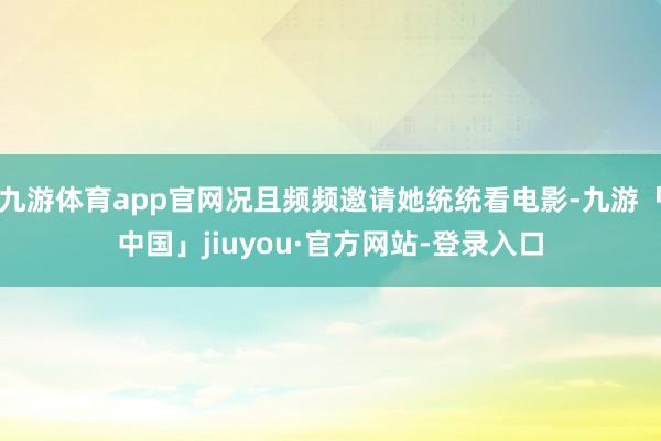 九游体育app官网况且频频邀请她统统看电影-九游「中国」jiuyou·官方网站-登录入口