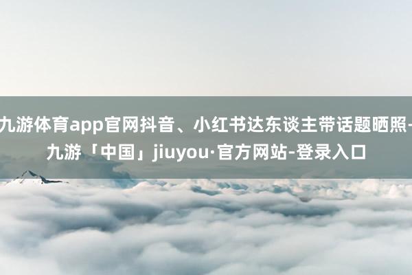 九游体育app官网抖音、小红书达东谈主带话题晒照-九游「中国」jiuyou·官方网站-登录入口