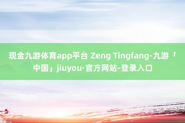 现金九游体育app平台 Zeng Tingfang-九游「中国」jiuyou·官方网站-登录入口