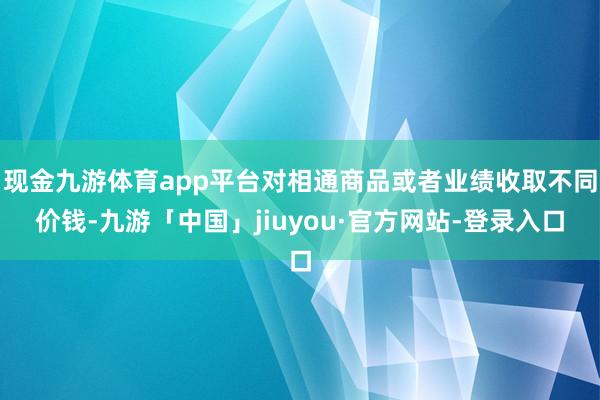 现金九游体育app平台对相通商品或者业绩收取不同价钱-九游「中国」jiuyou·官方网站-登录入口