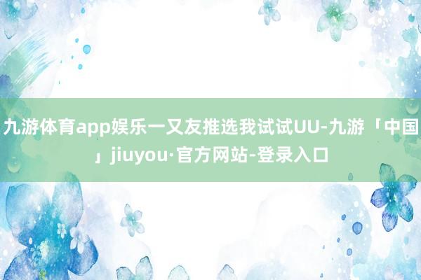 九游体育app娱乐一又友推选我试试UU-九游「中国」jiuyou·官方网站-登录入口