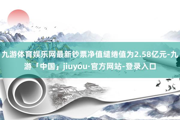 九游体育娱乐网最新钞票净值缱绻值为2.58亿元-九游「中国」jiuyou·官方网站-登录入口