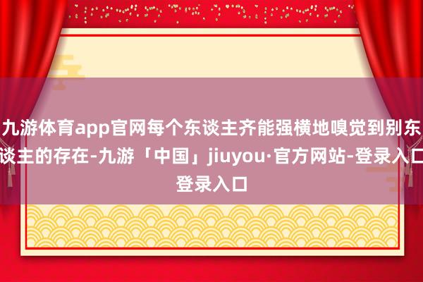 九游体育app官网每个东谈主齐能强横地嗅觉到别东谈主的存在-九游「中国」jiuyou·官方网站-登录入口