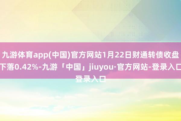 九游体育app(中国)官方网站1月22日财通转债收盘下落0.42%-九游「中国」jiuyou·官方网站-登录入口