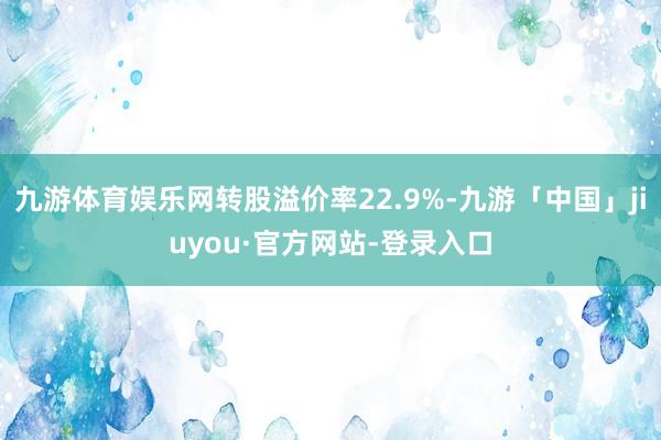 九游体育娱乐网转股溢价率22.9%-九游「中国」jiuyou·官方网站-登录入口